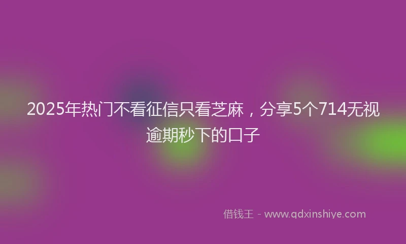 2025年热门不看征信只看芝麻，分享5个714无视逾期秒下的口子