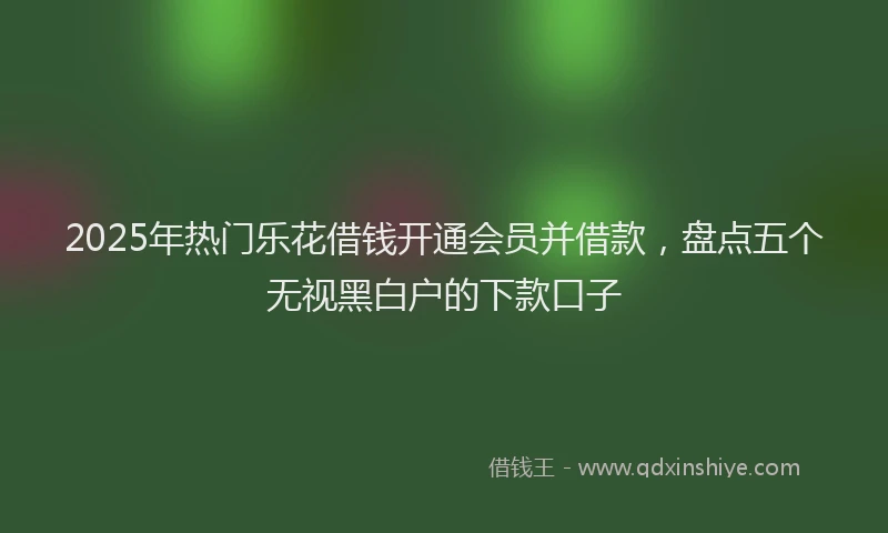 2025年热门乐花借钱开通会员并借款，盘点五个无视黑白户的下款口子