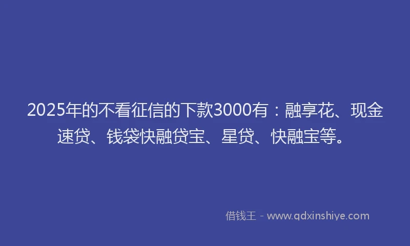 2025年的不看征信的下款3000有：融享花、现金速贷、钱袋快融贷宝、星贷、快融宝等。