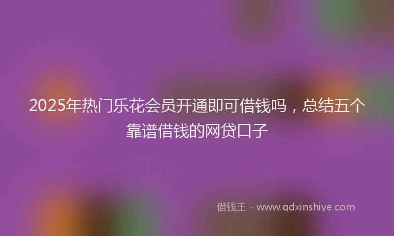 2025年热门乐花会员开通即可借钱吗，总结五个靠谱借钱的网贷口子