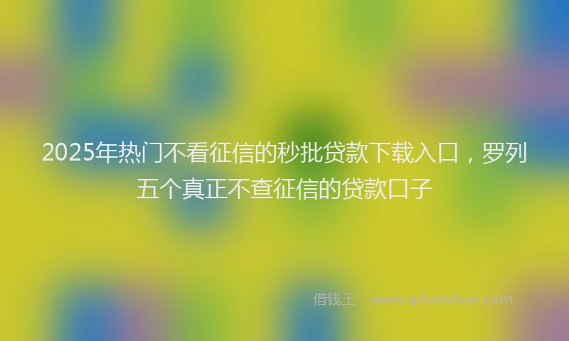 2025年热门不看征信的秒批贷款下载入口，罗列五个真正不查征信的贷款口子