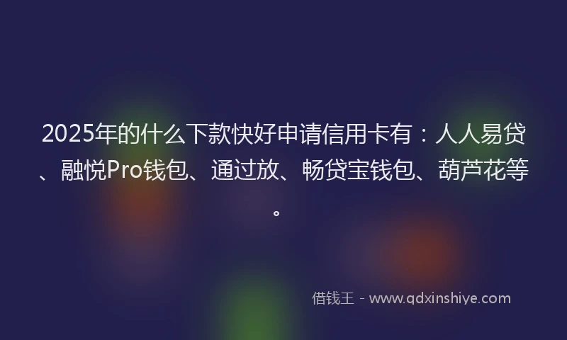 2025年的什么下款快好申请信用卡有：人人易贷、融悦Pro钱包、通过放、畅贷宝钱包、葫芦花等。