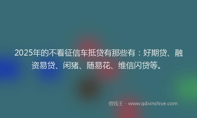 2025年的不看征信车抵贷有那些有：好期贷、融资易贷、闲猪、随易花、维信闪贷等。