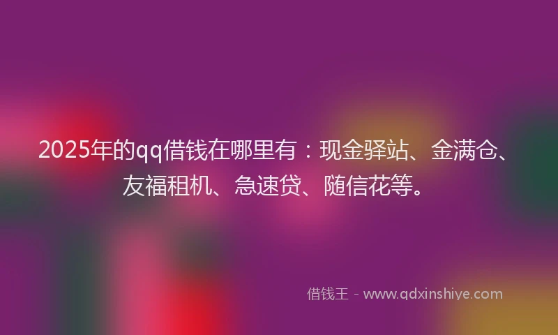 2025年的qq借钱在哪里有：现金驿站、金满仓、友福租机、急速贷、随信花等。