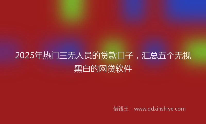2025年热门三无人员的贷款口子，汇总五个无视黑白的网贷软件