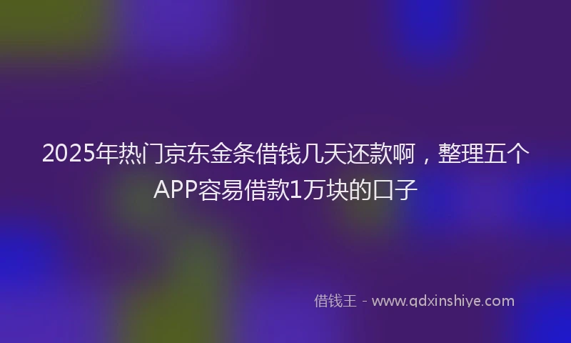 2025年热门京东金条借钱几天还款啊，整理五个APP容易借款1万块的口子