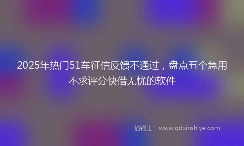 2025年热门51车征信反馈不通过，盘点五个急用不求评分快借无忧的软件