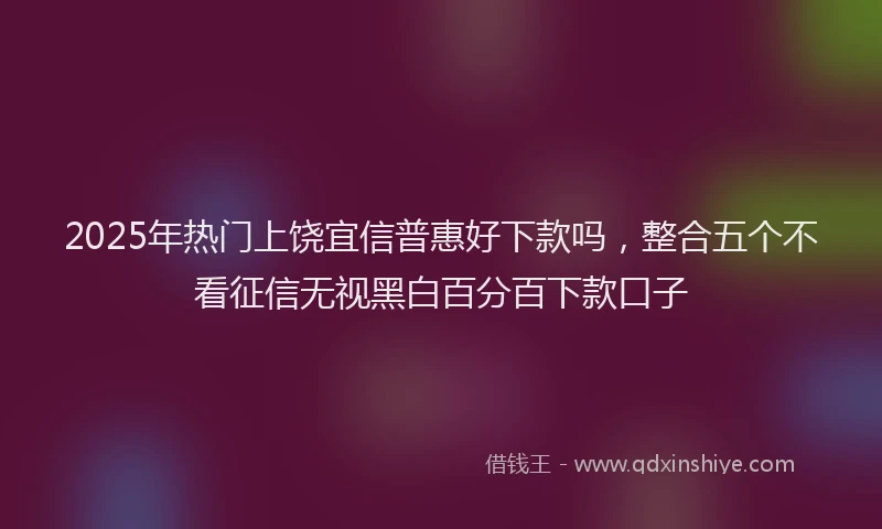 2025年热门上饶宜信普惠好下款吗，整合五个不看征信无视黑白百分百下款口子