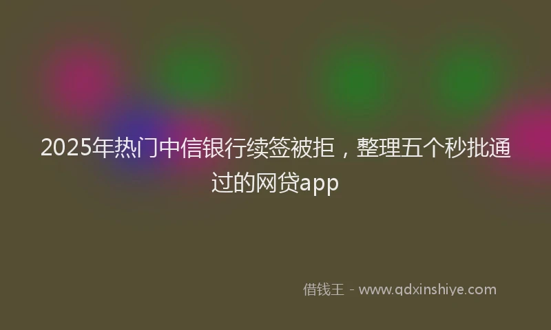 2025年热门中信银行续签被拒，整理五个秒批通过的网贷app