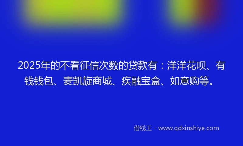 2025年的不看征信次数的贷款有：洋洋花呗、有钱钱包、麦凯旋商城、疾融宝盒、如意购等。