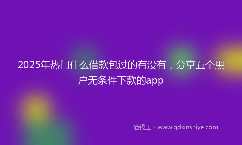 2025年热门什么借款包过的有没有，分享五个黑户无条件下款的app
