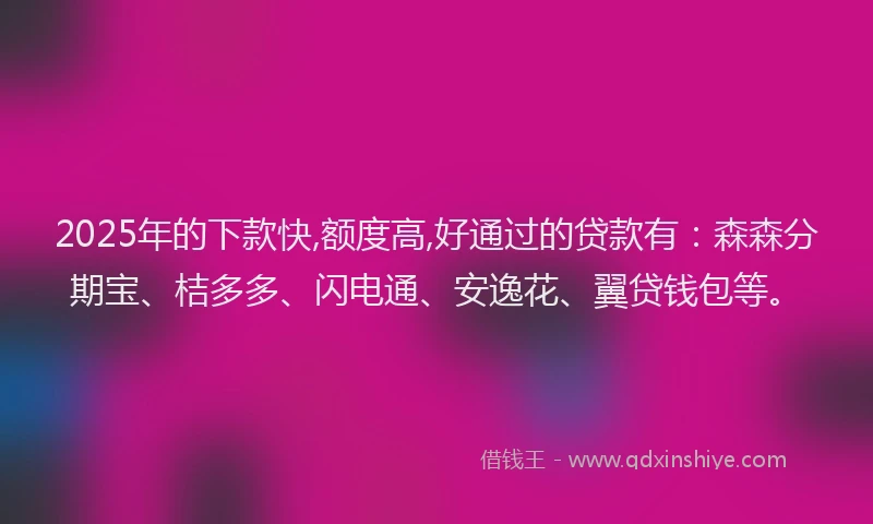 2025年的下款快,额度高,好通过的贷款有：森森分期宝、桔多多、闪电通、安逸花、翼贷钱包等。