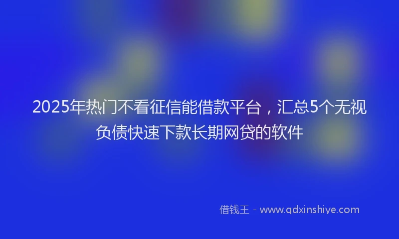 2025年热门不看征信能借款平台，汇总5个无视负债快速下款长期网贷的软件