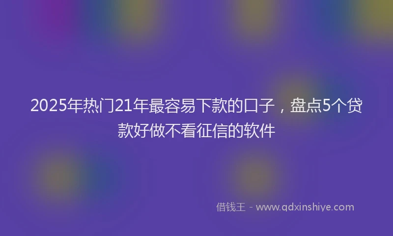 2025年热门21年最容易下款的口子，盘点5个贷款好做不看征信的软件
