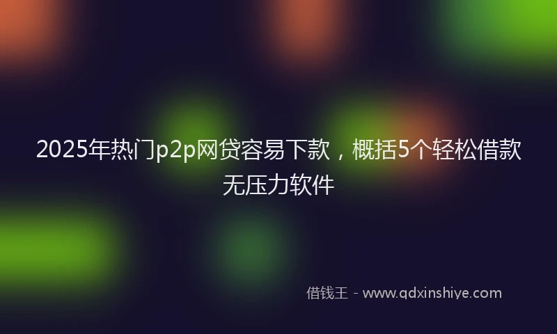 2025年热门p2p网贷容易下款，概括5个轻松借款无压力软件