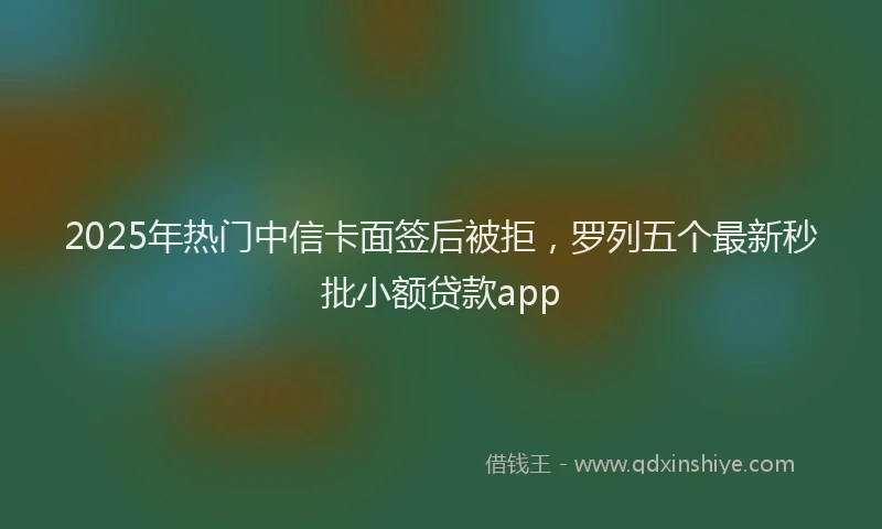 2025年热门中信卡面签后被拒，罗列五个最新秒批小额贷款app