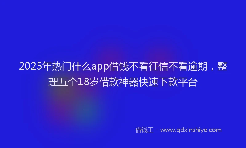 2025年热门什么app借钱不看征信不看逾期，整理五个18岁借款神器快速下款平台