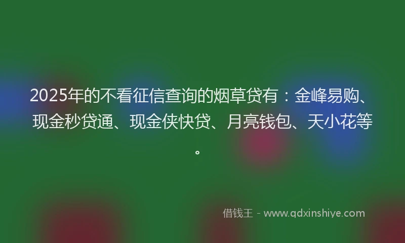 2025年的不看征信查询的烟草贷有：金峰易购、现金秒贷通、现金侠快贷、月亮钱包、天小花等。