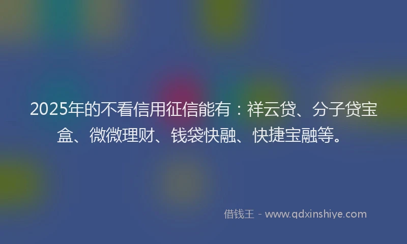 2025年的不看信用征信能有：祥云贷、分子贷宝盒、微微理财、钱袋快融、快捷宝融等。