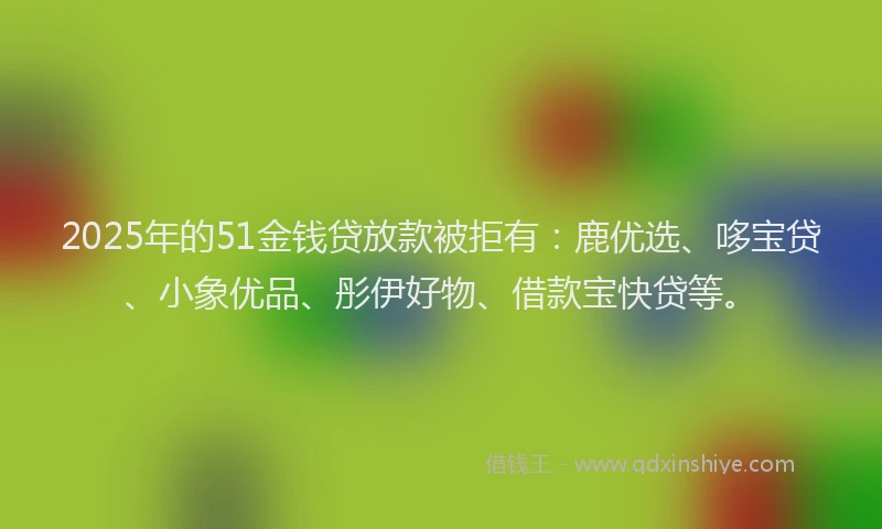 2025年的51金钱贷放款被拒有：鹿优选、哆宝贷、小象优品、彤伊好物、借款宝快贷等。