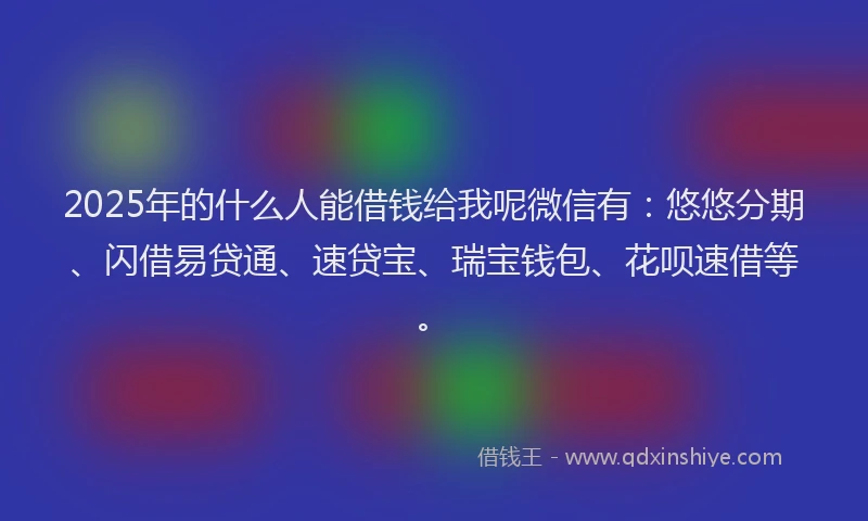 2025年的什么人能借钱给我呢微信有：悠悠分期、闪借易贷通、速贷宝、瑞宝钱包、花呗速借等。