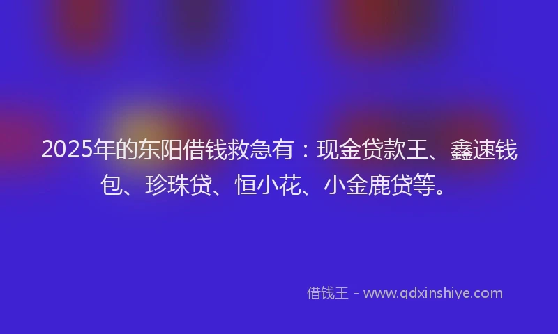 2025年的东阳借钱救急有：现金贷款王、鑫速钱包、珍珠贷、恒小花、小金鹿贷等。