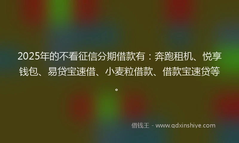 2025年的不看征信分期借款有：奔跑租机、悦享钱包、易贷宝速借、小麦粒借款、借款宝速贷等。