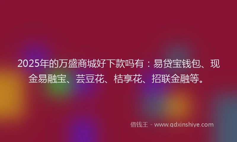 2025年的万盛商城好下款吗有：易贷宝钱包、现金易融宝、芸豆花、桔享花、招联金融等。