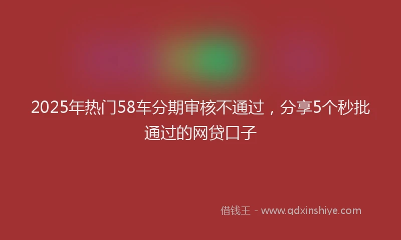 2025年热门58车分期审核不通过，分享5个秒批通过的网贷口子