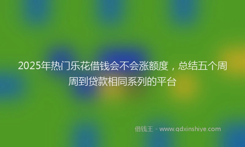 2025年热门乐花借钱会不会涨额度，总结五个周周到贷款相同系列的平台