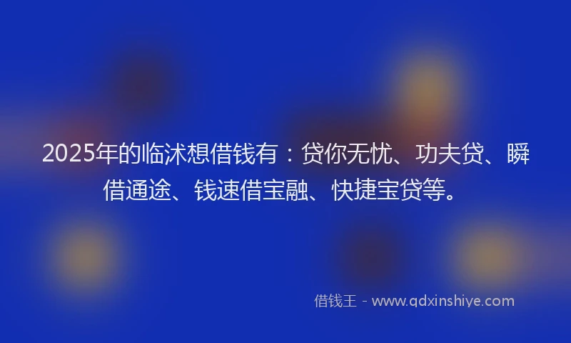 2025年的临沭想借钱有：贷你无忧、功夫贷、瞬借通途、钱速借宝融、快捷宝贷等。