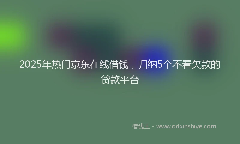 2025年热门京东在线借钱，归纳5个不看欠款的贷款平台