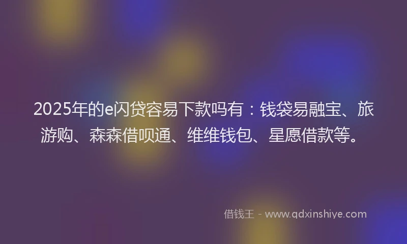 2025年的e闪贷容易下款吗有：钱袋易融宝、旅游购、森森借呗通、维维钱包、星愿借款等。