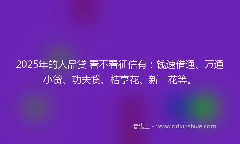 2025年的人品贷 看不看征信有：钱速借通、万通小贷、功夫贷、桔享花、新一花等。