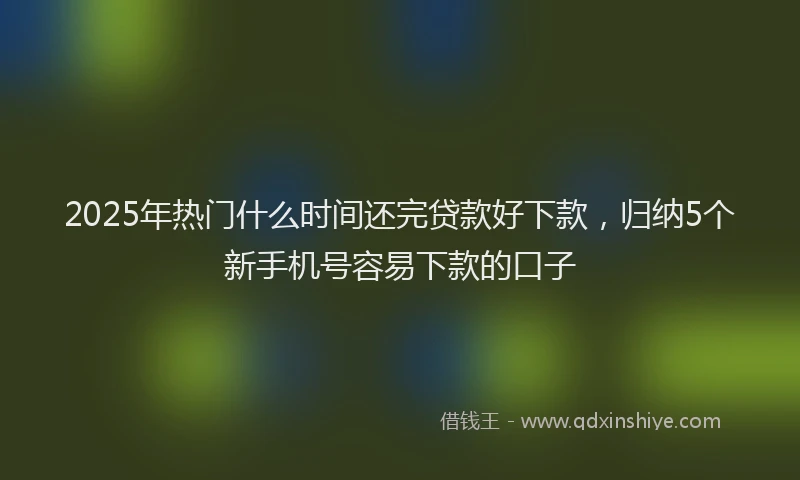 2025年热门什么时间还完贷款好下款，归纳5个新手机号容易下款的口子