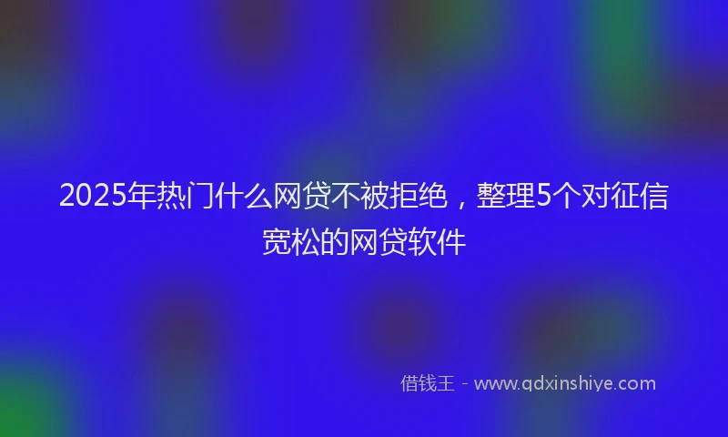 2025年热门什么网贷不被拒绝，整理5个对征信宽松的网贷软件