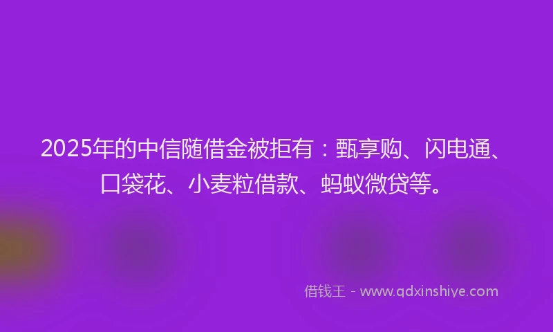 2025年的中信随借金被拒有：甄享购、闪电通、口袋花、小麦粒借款、蚂蚁微贷等。