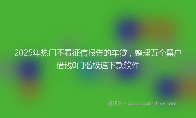 2025年热门不看征信报告的车贷，整理五个黑户借钱0门槛极速下款软件