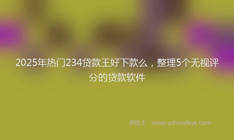 2025年热门234贷款王好下款么，整理5个无视评分的贷款软件