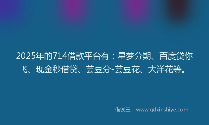 2025年的714借款平台有：星梦分期、百度贷你飞、现金秒借贷、芸豆分-芸豆花、大洋花等。