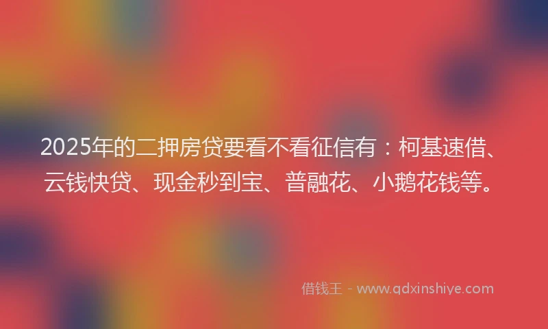 2025年的二押房贷要看不看征信有：柯基速借、云钱快贷、现金秒到宝、普融花、小鹅花钱等。