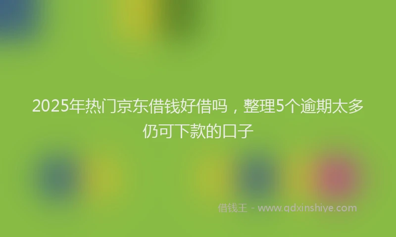2025年热门京东借钱好借吗，整理5个逾期太多仍可下款的口子