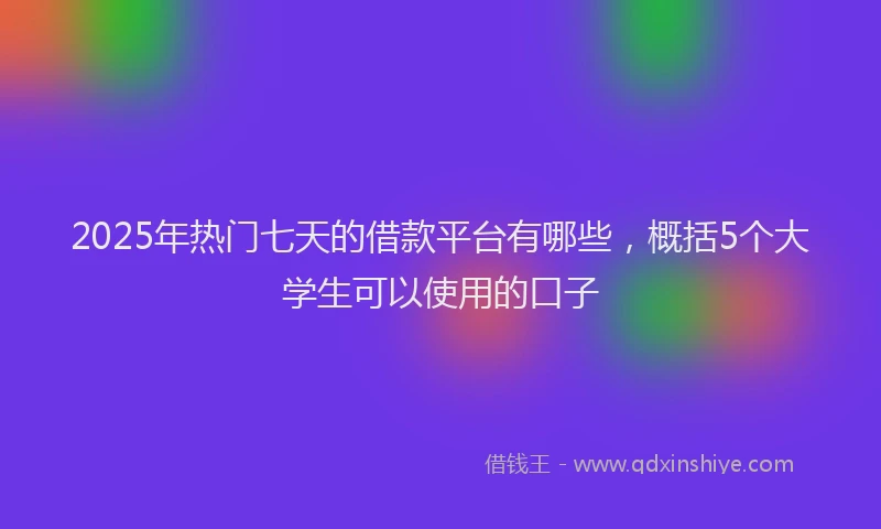 2025年热门七天的借款平台有哪些，概括5个大学生可以使用的口子