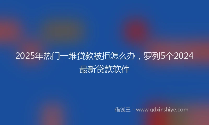 2025年热门一堆贷款被拒怎么办，罗列5个2024最新贷款软件