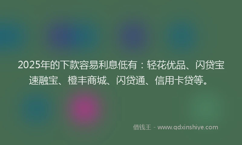 2025年的下款容易利息低有：轻花优品、闪贷宝速融宝、橙丰商城、闪贷通、信用卡贷等。