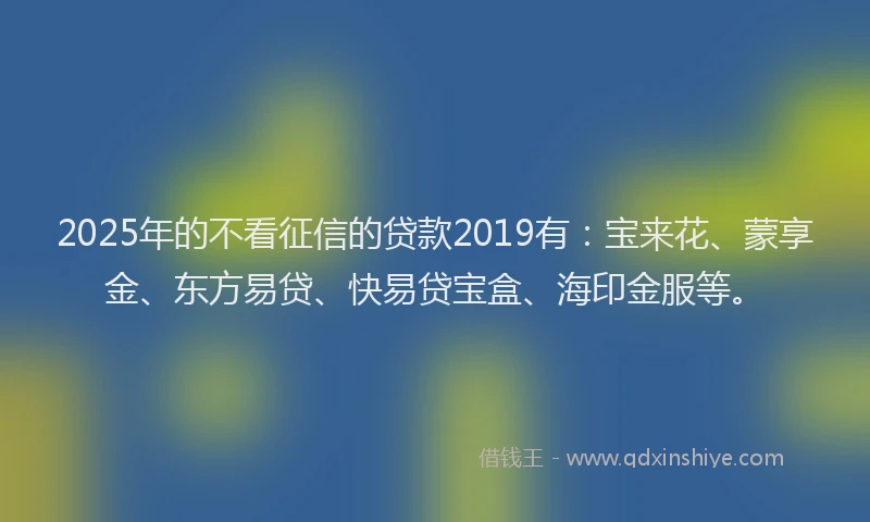 2025年的不看征信的贷款2019有：宝来花、蒙享金、东方易贷、快易贷宝盒、海印金服等。