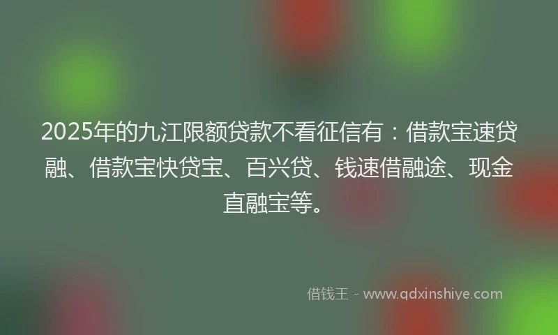 2025年的九江限额贷款不看征信有：借款宝速贷融、借款宝快贷宝、百兴贷、钱速借融途、现金直融宝等。