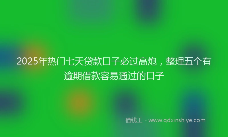 2025年热门七天贷款口子必过高炮，整理五个有逾期借款容易通过的口子