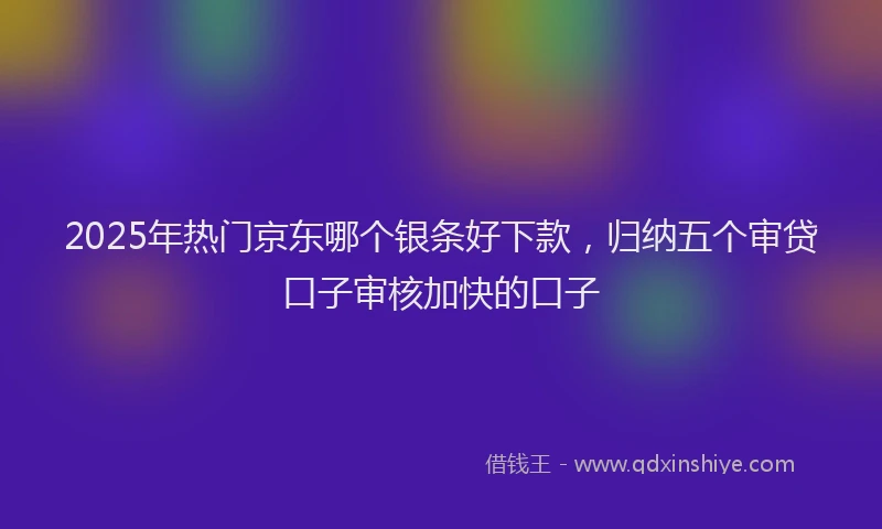 2025年热门京东哪个银条好下款，归纳五个审贷口子审核加快的口子