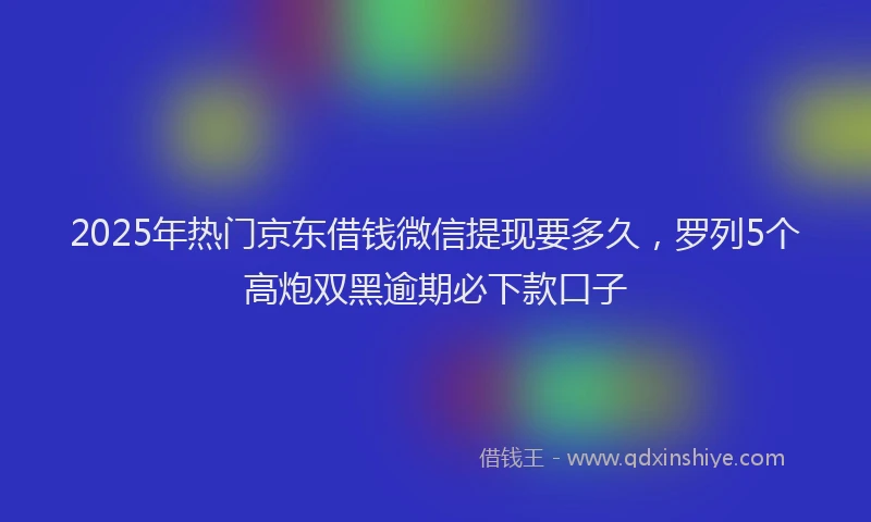 2025年热门京东借钱微信提现要多久，罗列5个高炮双黑逾期必下款口子